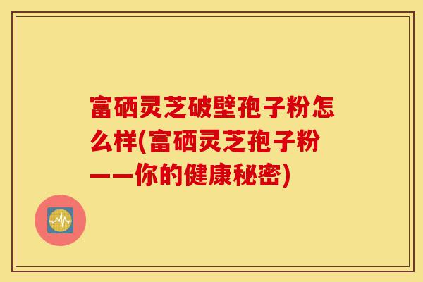富硒灵芝破壁孢子粉怎么样(富硒灵芝孢子粉——你的健康秘密)-第1张图片-灵芝之家 富硒灵芝破壁孢子粉怎么样(富硒灵芝孢子粉——你的健康秘密)-第1张图片-灵芝之家