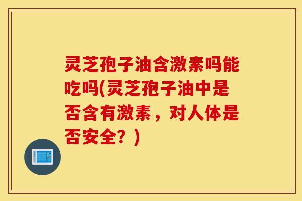 灵芝孢子油含激素吗能吃吗(灵芝孢子油中是否含有激素,对人体是否安全?)-第1张图片-灵芝之家 灵芝孢子油含激素吗能吃吗(灵芝孢子油中是否含有激素,对人体是否安全?)-第1张图片-灵芝之家