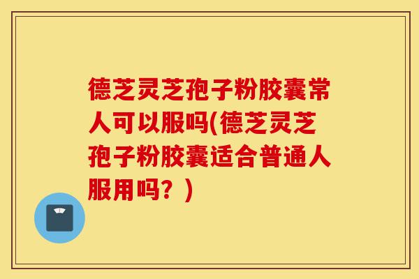 德芝灵芝孢子粉胶囊常人可以服吗(德芝灵芝孢子粉胶囊适合普通人服用吗？)-第1张图片-灵芝之家