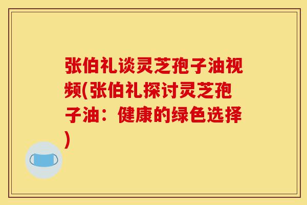 张伯礼谈灵芝孢子油视频(张伯礼探讨灵芝孢子油：健康的绿色选择)-第1张图片-灵芝之家