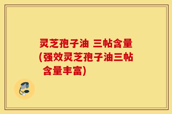 灵芝孢子油 三帖含量(强效灵芝孢子油三帖 含量丰富)-第1张图片-灵芝之家