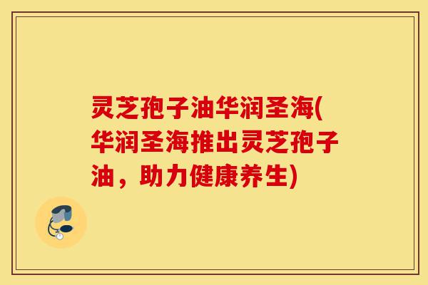 灵芝孢子油华润圣海(华润圣海推出灵芝孢子油,助力健康养生)-第1张图片-灵芝之家 灵芝孢子油华润圣海(华润圣海推出灵芝孢子油,助力健康养生)-第1张图片-灵芝之家