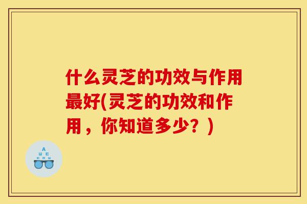 什么灵芝的功效与作用最好(灵芝的功效和作用，你知道多少？)-第1张图片-灵芝之家