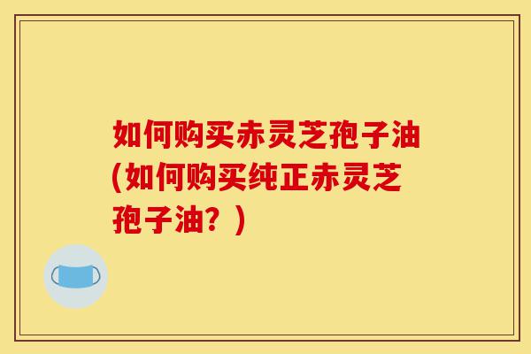 如何购买赤灵芝孢子油(如何购买纯正赤灵芝孢子油？)-第1张图片-灵芝之家