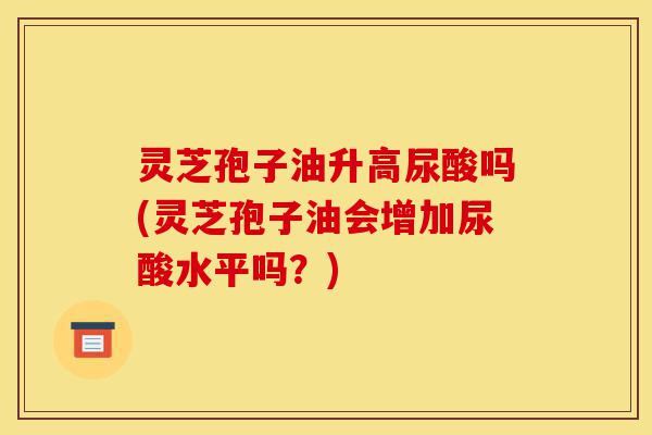 灵芝孢子油升高尿酸吗(灵芝孢子油会增加尿酸水平吗?)-第1张图片-灵芝之家 灵芝孢子油升高尿酸吗(灵芝孢子油会增加尿酸水平吗?)-第1张图片-灵芝之家