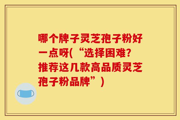哪个牌子灵芝孢子粉好一点呀(“选择困难?推荐这几款高品质灵芝孢子粉品牌”)-第1张图片-灵芝之家 哪个牌子灵芝孢子粉好一点呀(“选择困难?推荐这几款高品质灵芝孢子粉品牌”)-第1张图片-灵芝之家