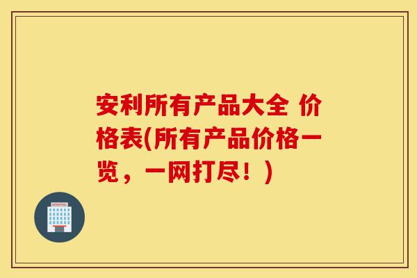 安利所有产品大全 价格表(所有产品价格一览，一网打尽！)-第1张图片-灵芝之家