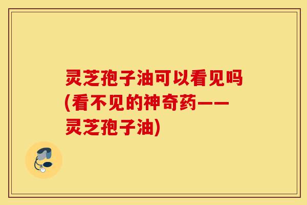 灵芝孢子油可以看见吗(看不见的神奇药——灵芝孢子油)-第1张图片-灵芝之家