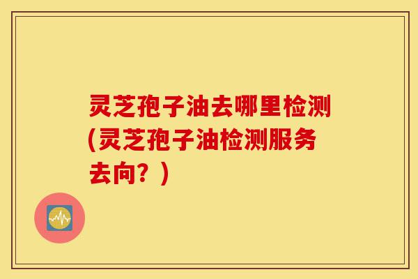 灵芝孢子油去哪里检测(灵芝孢子油检测服务去向?)-第1张图片-灵芝之家 灵芝孢子油去哪里检测(灵芝孢子油检测服务去向?)-第1张图片-灵芝之家
