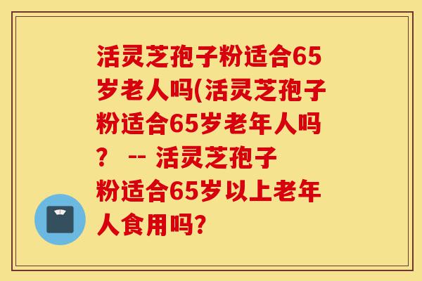 活灵芝孢子粉适合65岁老人吗(活灵芝孢子粉适合65岁老年人吗? -- 活灵芝孢子粉适合65岁以上老年人食用吗?-第1张图片-灵芝之家 活灵芝孢子粉适合65岁老人吗(活灵芝孢子粉适合65岁老年人吗? -- 活灵芝孢子粉适合65岁以上老年人食用吗?-第1张图片-灵芝之家
