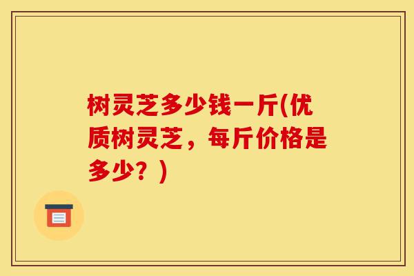 树灵芝多少钱一斤(优质树灵芝,每斤价格是多少?)-第1张图片-灵芝之家 树灵芝多少钱一斤(优质树灵芝,每斤价格是多少?)-第1张图片-灵芝之家