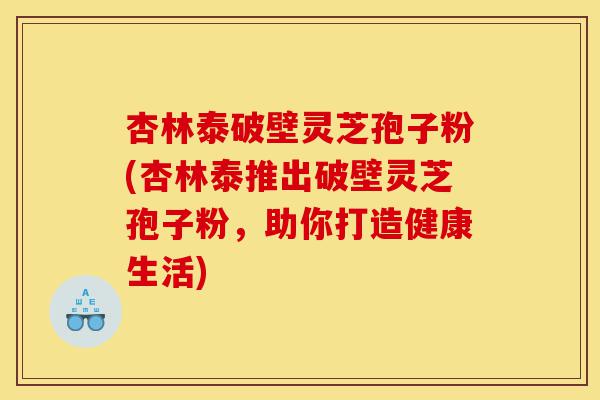 杏林泰破壁灵芝孢子粉(杏林泰推出破壁灵芝孢子粉，助你打造健康生活)-第1张图片-灵芝之家