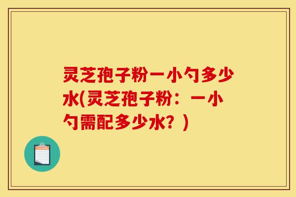 灵芝孢子粉一小勺多少水(灵芝孢子粉：一小勺需配多少水？)-第1张图片-灵芝之家