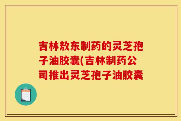 吉林敖东制药的灵芝孢子油胶囊(吉林制药公司推出灵芝孢子油胶囊-第1张图片-灵芝之家 吉林敖东制药的灵芝孢子油胶囊(吉林制药公司推出灵芝孢子油胶囊-第1张图片-灵芝之家