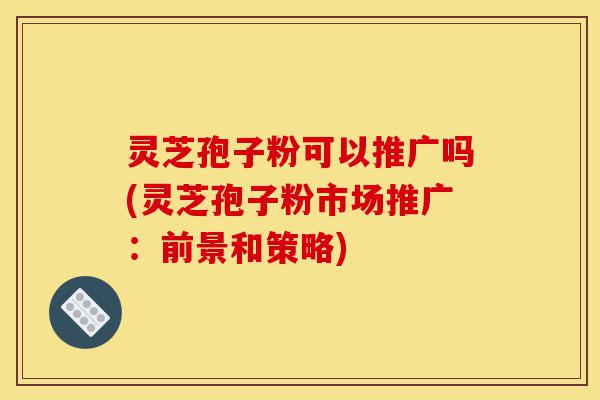 灵芝孢子粉可以推广吗(灵芝孢子粉市场推广：前景和策略)-第1张图片-灵芝之家