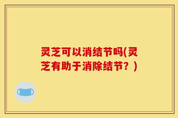 灵芝可以消结节吗(灵芝有助于消除结节?)-第1张图片-灵芝之家 灵芝可以消结节吗(灵芝有助于消除结节?)-第1张图片-灵芝之家