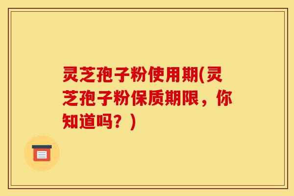 灵芝孢子粉使用期(灵芝孢子粉保质期限,你知道吗?)-第1张图片-灵芝之家 灵芝孢子粉使用期(灵芝孢子粉保质期限,你知道吗?)-第1张图片-灵芝之家