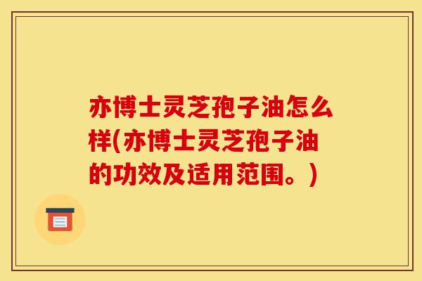 亦博士灵芝孢子油怎么样(亦博士灵芝孢子油的功效及适用范围。)-第1张图片-灵芝之家 亦博士灵芝孢子油怎么样(亦博士灵芝孢子油的功效及适用范围。)-第1张图片-灵芝之家