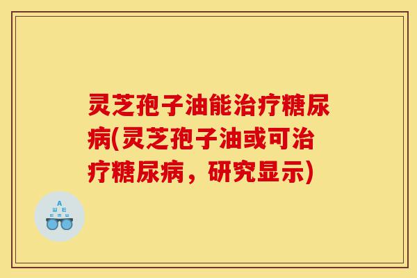 灵芝孢子油能治疗糖尿病(灵芝孢子油或可治疗糖尿病，研究显示)-第1张图片-灵芝之家