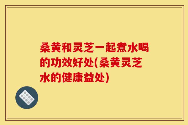 桑黄和灵芝一起煮水喝的功效好处(桑黄灵芝水的健康益处)-第1张图片-灵芝之家 桑黄和灵芝一起煮水喝的功效好处(桑黄灵芝水的健康益处)-第1张图片-灵芝之家