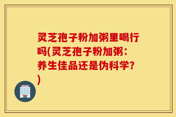 灵芝孢子粉加粥里喝行吗(灵芝孢子粉加粥:养生佳品还是伪科学?)-第1张图片-灵芝之家 灵芝孢子粉加粥里喝行吗(灵芝孢子粉加粥:养生佳品还是伪科学?)-第1张图片-灵芝之家