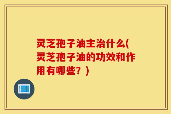 灵芝孢子油主治什么(灵芝孢子油的功效和作用有哪些?)-第1张图片-灵芝之家 灵芝孢子油主治什么(灵芝孢子油的功效和作用有哪些?)-第1张图片-灵芝之家