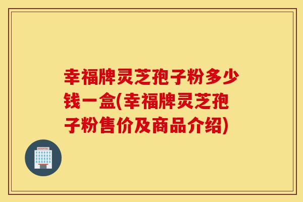 幸福牌灵芝孢子粉多少钱一盒(幸福牌灵芝孢子粉售价及商品介绍)-第1张图片-灵芝之家 幸福牌灵芝孢子粉多少钱一盒(幸福牌灵芝孢子粉售价及商品介绍)-第1张图片-灵芝之家