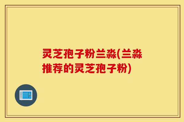 灵芝孢子粉兰淼(兰淼推荐的灵芝孢子粉)-第1张图片-灵芝之家 灵芝孢子粉兰淼(兰淼推荐的灵芝孢子粉)-第1张图片-灵芝之家