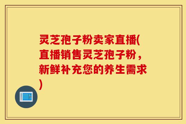 灵芝孢子粉卖家直播(直播销售灵芝孢子粉，新鲜补充您的养生需求)-第1张图片-灵芝之家