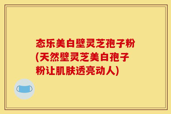 态乐美白壁灵芝孢子粉(天然壁灵芝美白孢子粉让肌肤透亮动人)-第1张图片-灵芝之家 态乐美白壁灵芝孢子粉(天然壁灵芝美白孢子粉让肌肤透亮动人)-第1张图片-灵芝之家