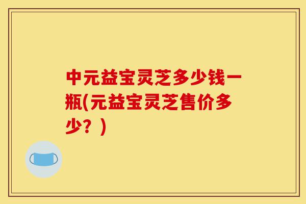 中元益宝灵芝多少钱一瓶(元益宝灵芝售价多少?)-第1张图片-灵芝之家 中元益宝灵芝多少钱一瓶(元益宝灵芝售价多少?)-第1张图片-灵芝之家