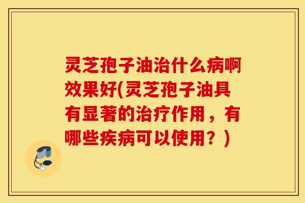 灵芝孢子油治什么病啊效果好(灵芝孢子油具有显著的治疗作用,有哪些疾病可以使用?)-第1张图片-灵芝之家 灵芝孢子油治什么病啊效果好(灵芝孢子油具有显著的治疗作用,有哪些疾病可以使用?)-第1张图片-灵芝之家