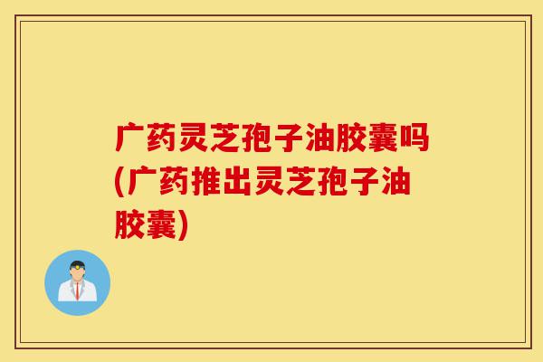 广药灵芝孢子油胶囊吗(广药推出灵芝孢子油胶囊)-第1张图片-灵芝之家 广药灵芝孢子油胶囊吗(广药推出灵芝孢子油胶囊)-第1张图片-灵芝之家