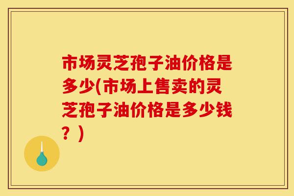 市场灵芝孢子油价格是多少(市场上售卖的灵芝孢子油价格是多少钱?)-第1张图片-灵芝之家 市场灵芝孢子油价格是多少(市场上售卖的灵芝孢子油价格是多少钱?)-第1张图片-灵芝之家