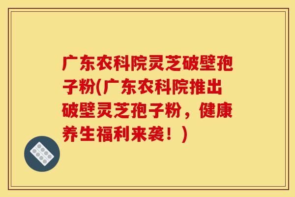 广东农科院灵芝破壁孢子粉(广东农科院推出破壁灵芝孢子粉,健康养生福利来袭!)-第1张图片-灵芝之家 广东农科院灵芝破壁孢子粉(广东农科院推出破壁灵芝孢子粉,健康养生福利来袭!)-第1张图片-灵芝之家