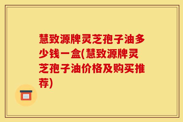 慧致源牌灵芝孢子油多少钱一盒(慧致源牌灵芝孢子油价格及购买推荐)-第1张图片-灵芝之家 慧致源牌灵芝孢子油多少钱一盒(慧致源牌灵芝孢子油价格及购买推荐)-第1张图片-灵芝之家
