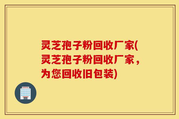 灵芝孢子粉回收厂家(灵芝孢子粉回收厂家,为您回收旧包装)-第1张图片-灵芝之家 灵芝孢子粉回收厂家(灵芝孢子粉回收厂家,为您回收旧包装)-第1张图片-灵芝之家
