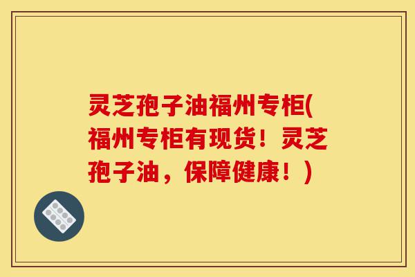 灵芝孢子油福州专柜(福州专柜有现货！灵芝孢子油，保障健康！)-第1张图片-灵芝之家