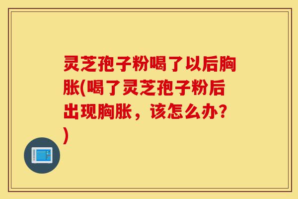灵芝孢子粉喝了以后胸胀(喝了灵芝孢子粉后出现胸胀，该怎么办？)-第1张图片-灵芝之家