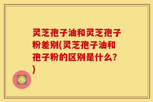 灵芝孢子油和灵芝孢子粉差别(灵芝孢子油和孢子粉的区别是什么?)-第1张图片-灵芝之家 灵芝孢子油和灵芝孢子粉差别(灵芝孢子油和孢子粉的区别是什么?)-第1张图片-灵芝之家