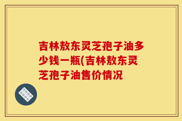 吉林敖东灵芝孢子油多少钱一瓶(吉林敖东灵芝孢子油售价情况-第1张图片-灵芝之家 吉林敖东灵芝孢子油多少钱一瓶(吉林敖东灵芝孢子油售价情况-第1张图片-灵芝之家
