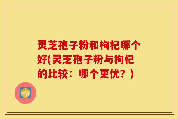灵芝孢子粉和枸杞哪个好(灵芝孢子粉与枸杞的比较：哪个更优？)-第1张图片-灵芝之家