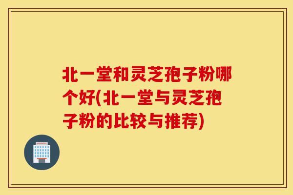 北一堂和灵芝孢子粉哪个好(北一堂与灵芝孢子粉的比较与推荐)-第1张图片-灵芝之家