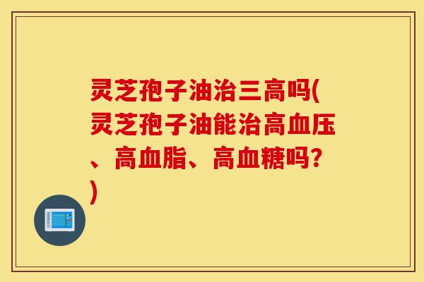 灵芝孢子油治三高吗(灵芝孢子油能治高血压、高血脂、高血糖吗？)-第1张图片-灵芝之家