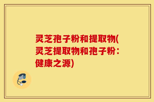 灵芝孢子粉和提取物(灵芝提取物和孢子粉:健康之源)-第1张图片-灵芝之家 灵芝孢子粉和提取物(灵芝提取物和孢子粉:健康之源)-第1张图片-灵芝之家