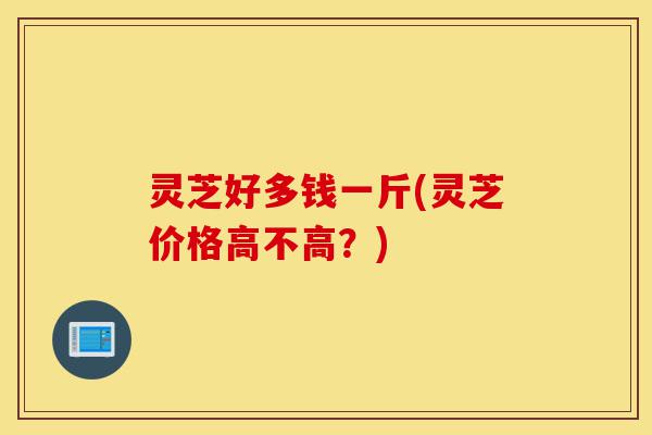 灵芝好多钱一斤(灵芝价格高不高?)-第1张图片-灵芝之家 灵芝好多钱一斤(灵芝价格高不高?)-第1张图片-灵芝之家
