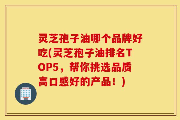 灵芝孢子油哪个品牌好吃(灵芝孢子油排名TOP5,帮你挑选品质高口感好的产品!)-第1张图片-灵芝之家 灵芝孢子油哪个品牌好吃(灵芝孢子油排名TOP5,帮你挑选品质高口感好的产品!)-第1张图片-灵芝之家