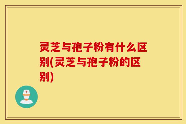 灵芝与孢子粉有什么区别(灵芝与孢子粉的区别)-第1张图片-灵芝之家