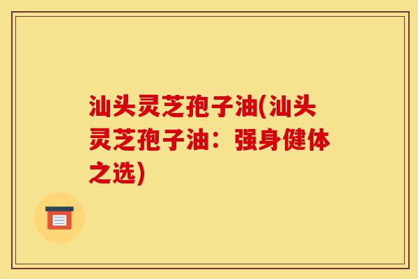 汕头灵芝孢子油(汕头灵芝孢子油:强身健体之选)-第1张图片-灵芝之家 汕头灵芝孢子油(汕头灵芝孢子油:强身健体之选)-第1张图片-灵芝之家
