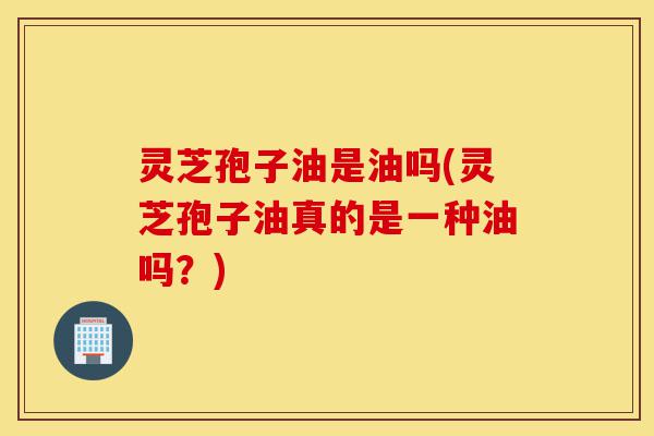 灵芝孢子油是油吗(灵芝孢子油真的是一种油吗?)-第1张图片-灵芝之家 灵芝孢子油是油吗(灵芝孢子油真的是一种油吗?)-第1张图片-灵芝之家